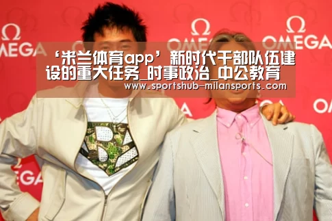 ‘米兰体育app’新时代干部队伍建设的重大任务_时事政治_中公教育网(图2) 米兰体育平台